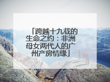 跨越十九载的生命之约：非洲母女两代人的广州产房情缘