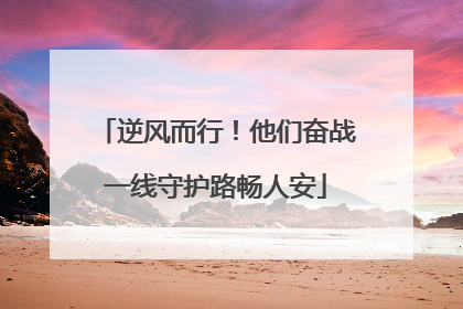 逆风而行！他们奋战一线守护路畅人安