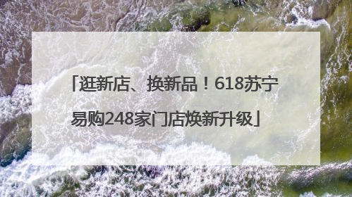 逛新店、换新品！618苏宁易购248家门店焕新升级