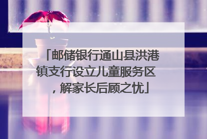 邮储银行通山县洪港镇支行设立儿童服务区，解家长后顾之忧