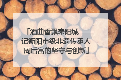 酒曲香飘耒阳城——记衡阳市级非遗传承人周后富的坚守与创新