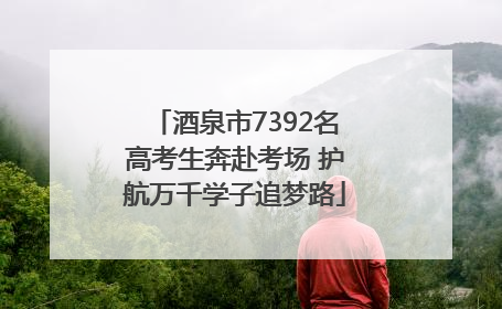 酒泉市7392名高考生奔赴考场 护航万千学子追梦路