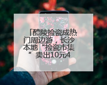 醴陵捡瓷成热门周边游，长沙本地“捡瓷市集”卖出10元4件低价