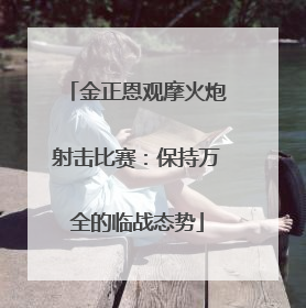 金正恩观摩火炮射击比赛：保持万全的临战态势
