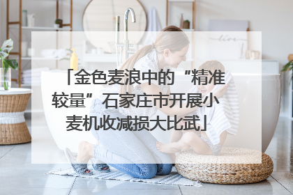 金色麦浪中的“精准较量”石家庄市开展小麦机收减损大比武