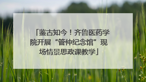 鉴古知今！齐鲁医药学院开展“管仲纪念馆”现场情景思政课教学