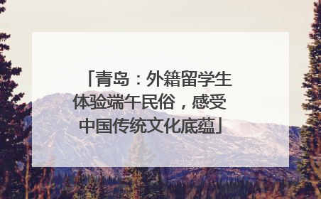 青岛：外籍留学生体验端午民俗，感受中国传统文化底蕴