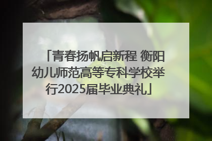 青春扬帆启新程 衡阳幼儿师范高等专科学校举行2025届毕业典礼