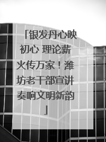 银发丹心映初心 理论薪火传万家！潍坊老干部宣讲奏响文明新韵