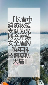 长春市消防救援支队为光博会淬炼安全盾牌 筑牢科技盛宴防火墙