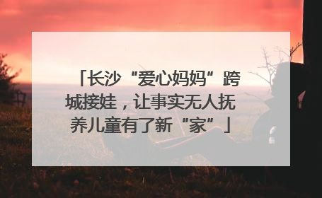 长沙“爱心妈妈”跨城接娃，让事实无人抚养儿童有了新“家”