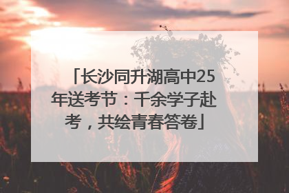 长沙同升湖高中25年送考节：千余学子赴考，共绘青春答卷
