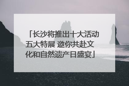 长沙将推出十大活动五大特展 邀你共赴文化和自然遗产日盛宴