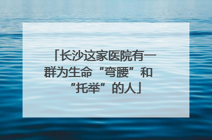 长沙这家医院有一群为生命“弯腰”和“托举”的人