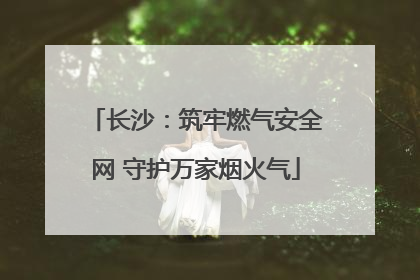 长沙：筑牢燃气安全网 守护万家烟火气