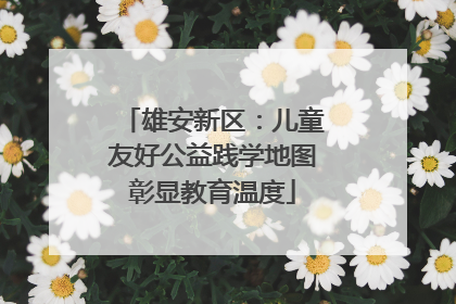 雄安新区：儿童友好公益践学地图彰显教育温度