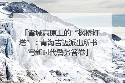 雪域高原上的“枫桥灯塔”：青海吉迈派出所书写新时代警务答卷