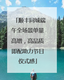 顺丰同城端午全场景单量高增，高品质即配助力节日仪式感