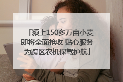 颍上150多万亩小麦即将全面抢收 贴心服务为跨区农机保驾护航