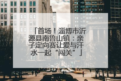 首场！淄博市沂源县南鲁山镇：亲子定向赛让爱与汗水一起“闯关”