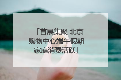 首展集聚 北京购物中心端午假期家庭消费活跃