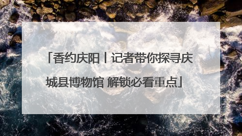 香约庆阳丨记者带你探寻庆城县博物馆 解锁必看重点
