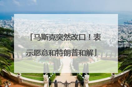 马斯克突然改口！表示愿意和特朗普和解