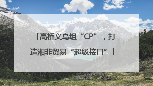 高桥义乌组“CP”，打造湘非贸易“超级接口”