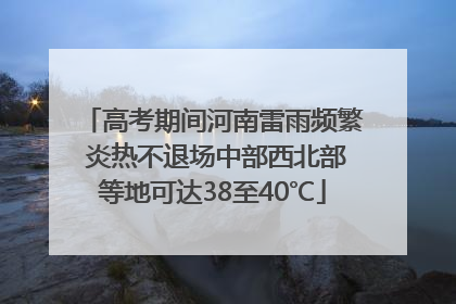 高考期间河南雷雨频繁 炎热不退场中部西北部等地可达38至40℃