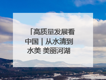 高质量发展看中国｜从水清到水美 美丽河湖扮靓美丽乡村