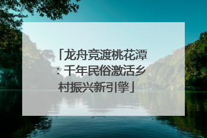 龙舟竞渡桃花潭：千年民俗激活乡村振兴新引擎