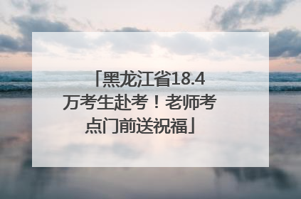 黑龙江省18.4万考生赴考！老师考点门前送祝福