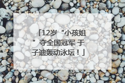 12岁“小孩姐”夺全国冠军 于子迪轰动泳坛！