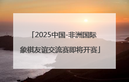 2025中国-非洲国际象棋友谊交流赛即将开赛