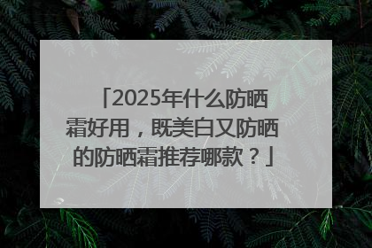 2025年什么防晒霜好用，既美白又防晒的防晒霜推荐哪款？