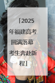 2025年福建高考圆满落幕 考生奔赴新程
