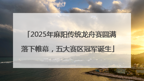 2025年麻阳传统龙舟赛圆满落下帷幕，五大赛区冠军诞生