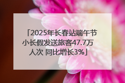 2025年长春站端午节小长假发送旅客47.7万人次 同比增长3%