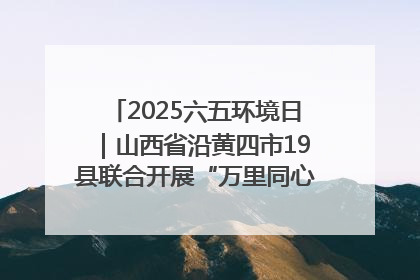 2025六五环境日｜山西省沿黄四市19县联合开展“万里同心，共护黄河”环保志愿者助力一泓清水入黄河公益活动