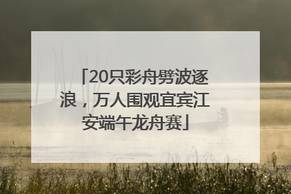 20只彩舟劈波逐浪，万人围观宜宾江安端午龙舟赛