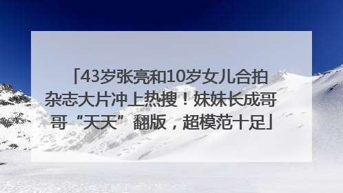 43岁张亮和10岁女儿合拍杂志大片冲上热搜！妹妹长成哥哥“天天”翻版，超模范十足