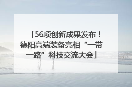 56项创新成果发布！德阳高端装备亮相“一带一路”科技交流大会