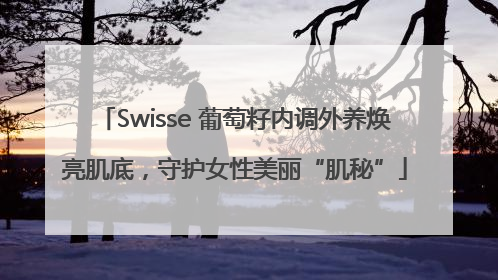 Swisse 葡萄籽内调外养焕亮肌底，守护女性美丽“肌秘”